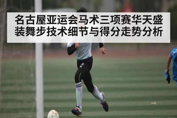 名古屋亚运会马术三项赛华天盛装舞步技术细节与得分走势分析