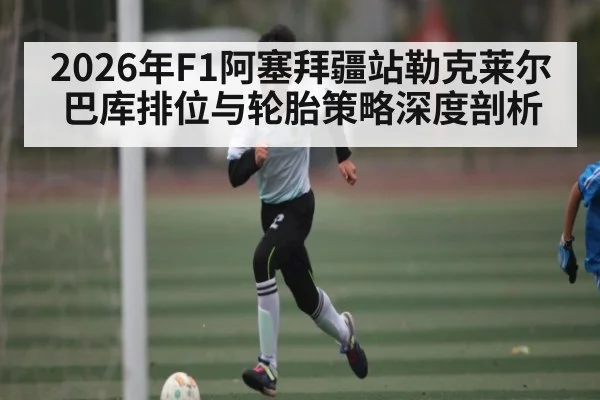 2026年F1阿塞拜疆站勒克莱尔巴库排位与轮胎策略深度剖析